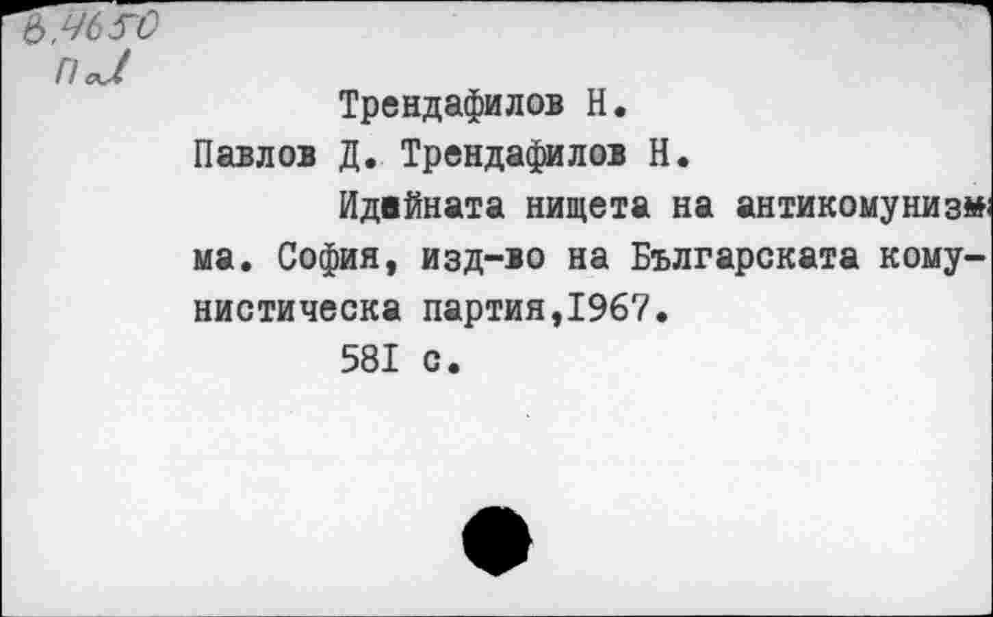 ﻿Ь.ЧбГО
П<Л
Трендафилов Н.
Павлов Д. Трендафилов Н.
Идвйната нищета на антикомунизм ма. София, изд-ю на Българската кому-нистическа партия,1967.
581 с.